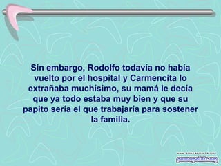 Sin embargo, Rodolfo todavía no había
   vuelto por el hospital y Carmencita lo
 extrañaba muchísimo, su mamá le decía
  que ya todo estaba muy bien y que su
papito sería el que trabajaría para sostener
                  la familia.
 