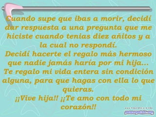 Cuando supe que ibas a morir, decidí
 dar respuesta a una pregunta que me
 hiciste cuando tenias diez añitos y a
           la cual no respondí.
 Decidí hacerte el regalo más hermoso
  que nadie jamás haría por mi hija...
Te regalo mi vida entera sin condición
alguna, para que hagas con ella lo que
                   quieras.
    ¡¡Vive hija!! ¡¡Te amo con todo mi
                  corazón!!
 