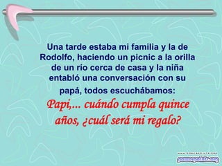 Una tarde estaba mi familia y la de
Rodolfo, haciendo un picnic a la orilla
  de un río cerca de casa y la niña
  entabló una conversación con su
    papá, todos escuchábamos:
 Papi,... cuándo cumpla quince
  años, ¿cuál será mi regalo?
 