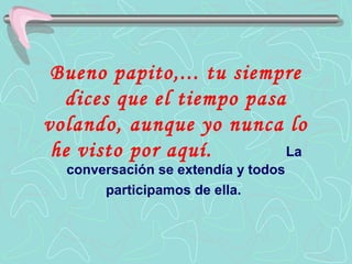 Bueno papito,... tu siempre
  dices que el tiempo pasa
volando, aunque yo nunca lo
 he visto por aquí.        La
  conversación se extendía y todos
       participamos de ella.
 