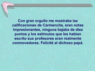 Con gran orgullo me mostraba las
calificaciones de Carmencita, eran notas
impresionantes, ninguna bajaba de diez
 puntos y los estímulos que les habían
 escrito sus profesores eran realmente
conmovedores. Felicité al dichoso papá.
 