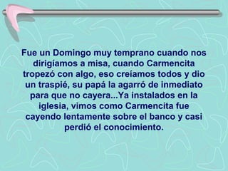 Fue un Domingo muy temprano cuando nos
   dirigíamos a misa, cuando Carmencita
tropezó con algo, eso creíamos todos y dio
 un traspié, su papá la agarró de inmediato
  para que no cayera...Ya instalados en la
    iglesia, vimos como Carmencita fue
 cayendo lentamente sobre el banco y casi
           perdió el conocimiento.
 