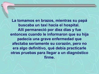 La tomamos en brazos, mientras su papá
     buscaba un taxi hacia el hospital.
    Allí permaneció por diez días y fue
entonces cuando le informaron que su hija
    padecía una grave enfermedad que
 afectaba seriamente su corazón, pero no
 era algo definitivo, qué debía practicarle
otras pruebas para llegar a un diagnóstico
                   firme.
 