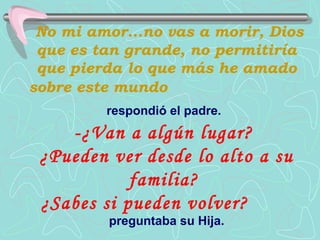 No mi amor...no vas a morir, Dios
 que es tan grande, no permitiría
 que pierda lo que más he amado
sobre este mundo
         respondió el padre.
    -¿Van a algún lugar?
 ¿Pueden ver desde lo alto a su
            familia?
 ¿Sabes si pueden volver?
         preguntaba su Hija.
 