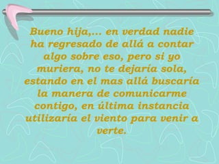 Bueno hija,... en verdad nadie
 ha regresado de allá a contar
    algo sobre eso, pero si yo
  muriera, no te dejaría sola,
estando en el mas allá buscaría
  la manera de comunicarme
  contigo, en última instancia
utilizaría el viento para venir a
              verte.
 