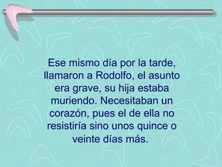 Ese mismo día por la tarde,
llamaron a Rodolfo, el asunto
   era grave, su hija estaba
  muriendo. Necesitaban un
  corazón, pues el de ella no
 resistiría sino unos quince o
       veinte días más.
 