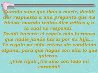 Cuando supe que ibas a morir, decidí
 dar respuesta a una pregunta que me
 hiciste cuando tenias diez añitos y a
           la cual no respondí.
 Decidí hacerte el regalo más hermoso
  que nadie jamás haría por mi hija...
Te regalo mi vida entera sin condición
alguna, para que hagas con ella lo que
                  quieras.
    ¡¡Vive hija!! ¡¡Te amo con todo mi
                  corazón!!
 