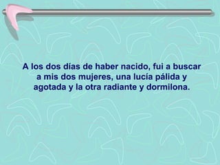 A los dos días de haber nacido, fui a buscar
    a mis dos mujeres, una lucía pálida y
   agotada y la otra radiante y dormilona.
 