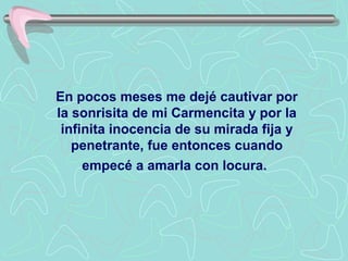En pocos meses me dejé cautivar por
la sonrisita de mi Carmencita y por la
 infinita inocencia de su mirada fija y
   penetrante, fue entonces cuando
     empecé a amarla con locura.
 