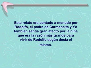 Este relato era contado a menudo por
Rodolfo, el padre de Carmencita y Yo
también sentía gran afecto por la niña
  que era la razón más grande para
   vivir de Rodolfo según decía el
                mismo.
 