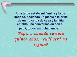 Una tarde estaba mi familia y la de
Rodolfo, haciendo un picnic a la orilla
  de un río cerca de casa y la niña
  entabló una conversación con su
   papá, todos escuchábamos:
 Papi,... cuándo cumpla
quince años, ¿cuál será mi
          regalo?
 