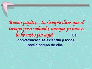 Bueno papito,... tu siempre dices que el tiempo pasa volando, aunque yo nunca lo he visto por aquí.   La conversación se extendía y todos participamos de ella.   