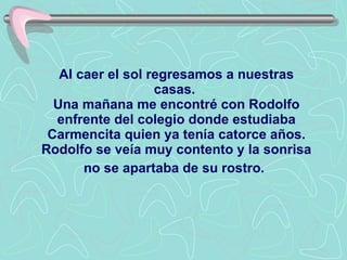 Al caer el sol regresamos a nuestras casas.  Una mañana me encontré con Rodolfo enfrente del colegio donde estudiaba Carmencita quien ya tenía catorce años.   Rodolfo se veía muy contento y la sonrisa no se apartaba de su rostro.   