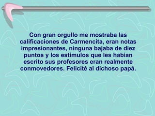 Con gran orgullo me mostraba las calificaciones de Carmencita, eran notas impresionantes, ninguna bajaba de diez puntos y los estímulos que les habían escrito sus profesores eran realmente conmovedores .   F el i cité al dichoso papá. 