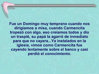 Fue un Domingo muy temprano cuando nos dirigíamos a misa, cuando Carmencita tropezó con algo, eso creíamos todos y dio un traspié, su papá la agarró de inmediato para que no cayera...Ya instalados en la iglesia, vimos como Carmencita fue cayendo lentamente sobre el banco y casi perdió el conocimiento. 