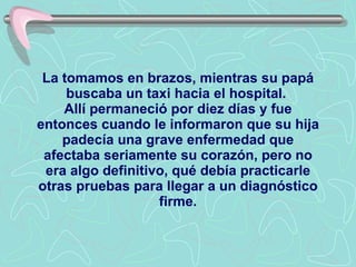 La tomamos en brazos, mientras su papá buscaba un taxi hacia el hospital.  Allí permaneció por diez días y fue entonces cuando le informaron que su hija padecía una grave enfermedad que afectaba seriamente su corazón, pero no era algo definitivo, qué debía practicarle otras pruebas para llegar a un diagnóstico firme. 