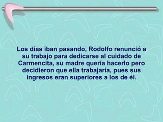 Los días iban pasando, Rodolfo renunció a su trabajo para dedicarse al cuidado de Carmencita, su madre quería hacerlo pero decidieron que ella trabajaría, pues sus ingresos eran superiores a los de él. 