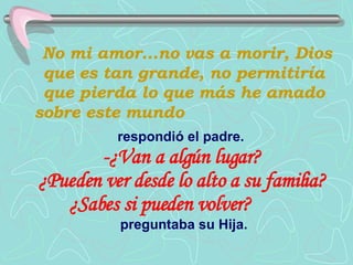 No mi amor...no vas a morir, Dios que es tan grande, no permitiría que pierda lo que más he amado sobre este mundo   respondió el padre.   -¿Van a algún lugar?  ¿Pueden ver desde lo alto a su familia?  ¿Sabes si pueden volver?   preguntaba su Hija. 