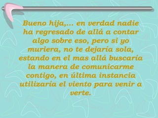 Bueno hija,... en verdad nadie ha regresado de allá a contar algo sobre eso, pero si yo muriera, no te dejaría sola, estando en el mas allá buscaría la manera de comunicarme contigo, en última instancia utilizaría el viento para venir a verte. 
