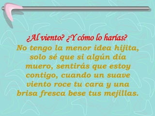 ¿Al viento?   ¿Y cómo lo harías?   No tengo la menor idea hijita, solo sé que si algún día muero, sentirás que estoy contigo, cuando un suave viento roce tu cara y una brisa fresca bese tus mejillas. 