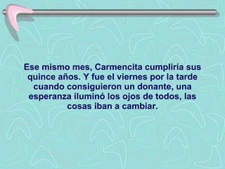 Ese mismo mes, Carmencita cumpliría sus quince años. Y fue el viernes por la tarde cuando consiguieron un donante, una esperanza iluminó los ojos de todos, las cosas iban a cambiar. 