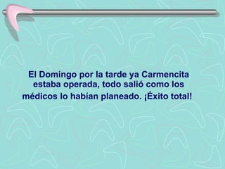 El Domingo por la tarde ya Carmencita estaba operada, todo salió como los médicos lo habían planeado. ¡Éxito total!   