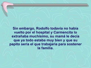 Sin embargo, Rodolfo todavía no había vuelto por el hospital y Carmencita lo extrañaba muchísimo, su mamá le decía que ya todo estaba muy bien y que su papito sería el que trabajaría para sostener la familia. 