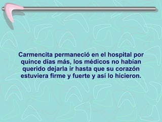 Carmencita permaneció en el hospital por quince días más, los médicos no habían querido dejarla ir hasta que su corazón estuviera firme y fuerte y así lo hicieron. 