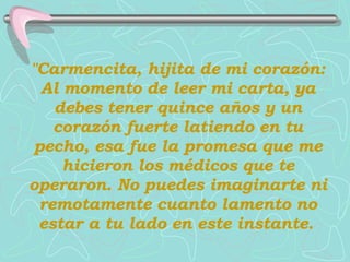 "Carmencita, hijita de mi corazón: Al momento de leer mi carta, ya debes tener quince años y un corazón fuerte latiendo en tu pecho, esa fue la promesa que me hicieron los médicos que te operaron.   No puedes imaginarte ni remotamente   cuanto lamento no estar a tu lado en este instante.   
