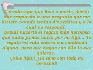 Cuando supe que ibas a morir, decidí dar respuesta a una pregunta que me hiciste cuando tenias diez añitos y a la cual no respondí.  Decidí hacerte el regalo más hermoso que nadie jamás haría por mi hija...   Te regalo mi vida entera sin condición alguna, para que hagas con ella lo que quieras.  ¡¡Vive hija!! ¡¡Te amo con todo mi corazón!! 