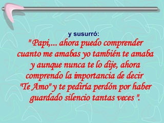 y susurró:   " Papi,... ahora puedo comprender cuanto me amabas yo también te amaba y aunque nunca te lo dije, ahora comprendo la importancia de decir  "Te Amo" y te pediría perdón por haber guardado silencio tantas veces ". 