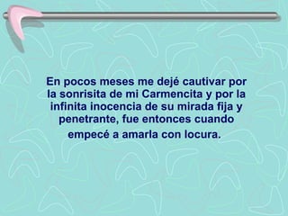 En pocos meses me dejé cautivar por la sonrisita de mi Carmencita y por la infinita inocencia de su mirada fija y penetrante, fue entonces cuando empecé a amarla con locura.   