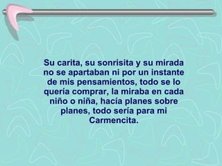Su carita, su sonrisita y su mirada no se apartaban ni por un instante de mis pensamientos, todo se lo quería comprar, la miraba en cada niño o niña, hacía planes sobre planes, todo sería para mi Carmencita. 