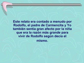 Este relato era contado a menudo por R odolfo , el padre de Carmencita y Yo también sentía gran afecto por la niña que era la razón más grande para vivir de Rodolfo según decía el mismo . 