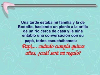 Una tarde estaba mi familia y la de Rodolfo, haciendo un picnic a la orilla de un río cerca de casa y la niña entabló una conversación con su papá, todos escuchábamos:   Papi,... cuándo cumpla quince años, ¿cuál será mi regalo? 