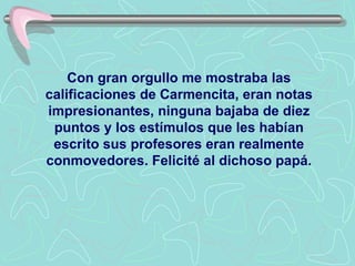 Con gran orgullo me mostraba las
calificaciones de Carmencita, eran notas
impresionantes, ninguna bajaba de diez
 puntos y los estímulos que les habían
 escrito sus profesores eran realmente
conmovedores. Felicité al dichoso papá.
 