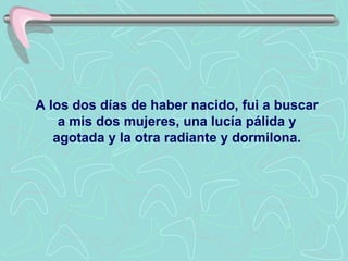 A los dos días de haber nacido, fui a buscar
    a mis dos mujeres, una lucía pálida y
   agotada y la otra radiante y dormilona.
 