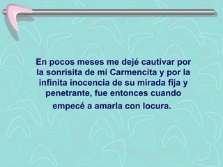 En pocos meses me dejé cautivar por
la sonrisita de mi Carmencita y por la
 infinita inocencia de su mirada fija y
   penetrante, fue entonces cuando
     empecé a amarla con locura.
 