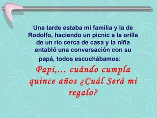 Una tarde estaba mi familia y la de
Rodolfo, haciendo un picnic a la orilla
  de un río cerca de casa y la niña
  entabló una conversación con su
   papá, todos escuchábamos:
 Papi,... cuándo cumpla
quince años ¿Cuál Será mi
          regalo?
 
