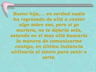 Bueno hija,... en verdad nadie
 ha regresado de allá a contar
    algo sobre eso, pero si yo
  muriera, no te dejaría sola,
estando en el mas allá buscaría
  la manera de comunicarme
  contigo, en última instancia
utilizaría el viento para venir a
              verte.
 