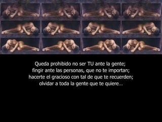 Queda prohibido no ser TU ante la gente;  fingir ante las personas, que no te importan; hacerte el gracioso con tal de que te recuerden; olvidar a toda la gente que te quiere… 
