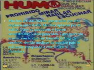    Muchos artistas fueron censurados por este
    régimen autoritario. Muchos optaron por el
    exilio. Otros se quedaron, y fueron
    secuestrados, y desaparecidos. Caso parecido
    ocurrió con lo que fue llamada la fuga de
    cerebros, donde médicos de nuestro país se
    exiliaron, escapando a esta siniestra
    dictadura.
 