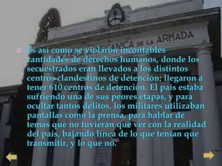    Es así como se violaron incontables
    cantidades de derechos humanos, donde los
    secuestrados eran llevados a los distintos
    centros clandestinos de detención; llegaron a
    tener 610 centros de detención. El país estaba
    sufriendo una de sus peores etapas, y para
    ocultar tantos delitos, los militares utilizaban
    pantallas como la prensa, para hablar de
    temas que no tuvieran que ver con la realidad
    del país, bajando línea de lo que tenían que
    transmitir, y lo que no.
 