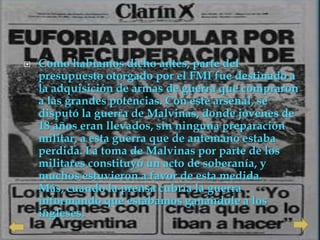    Como habíamos dicho antes, parte del
    presupuesto otorgado por el FMI fue destinado a
    la adquisición de armas de guerra que compraron
    a las grandes potencias. Con este arsenal, se
    disputó la guerra de Malvinas, donde jóvenes de
    18 años eran llevados, sin ninguna preparación
    militar, a esta guerra que de antemano estaba
    perdida. La toma de Malvinas por parte de los
    militares constituyó un acto de soberanía, y
    muchos estuvieron a favor de esta medida.
    Más, cuando la prensa cubría la guerra
    informando que estábamos ganándole a los
    ingleses.
 