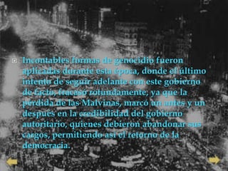    Incontables formas de genocidio fueron
    aplicadas durante esta época, donde el último
    intento de seguir adelante con este gobierno
    de facto, fracasó rotundamente, ya que la
    pérdida de las Malvinas, marcó un antes y un
    después en la credibilidad del gobierno
    autoritario, quienes debieron abandonar sus
    cargos, permitiendo así el retorno de la
    democracia.
 
