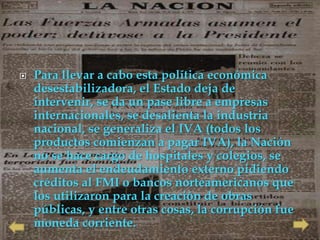    Para llevar a cabo esta política económica
    desestabilizadora, el Estado deja de
    intervenir, se da un pase libre a empresas
    internacionales, se desalienta la industria
    nacional, se generaliza el IVA (todos los
    productos comienzan a pagar IVA), la Nación
    no se hace cargo de hospitales y colegios, se
    aumenta el endeudamiento externo pidiendo
    créditos al FMI o bancos norteamericanos que
    los utilizaron para la creación de obras
    públicas, y entre otras cosas, la corrupción fue
    moneda corriente.
 