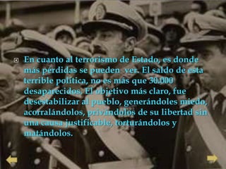    En cuanto al terrorismo de Estado, es donde
    más pérdidas se pueden ver. El saldo de esta
    terrible política, no es más que 30.000
    desaparecidos. El objetivo más claro, fue
    desestabilizar al pueblo, generándoles miedo,
    acorralándolos, privándolos de su libertad sin
    una causa justificable, torturándolos y
    matándolos.
 