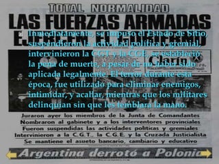    Inmediatamente, se impuso el Estado de Sitio,
    suspendieron la actividad política y gremial,
    intervinieron la CGT y la CGE, se estableció
    la pena de muerte, a pesar de no haber sido
    aplicada legalmente. El terror durante esta
    época, fue utilizado para eliminar enemigos,
    intimidar, y acallar, mientras que los militares
    delinquían sin que les temblara la mano.
 