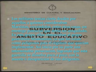    Los militares tenían cierto desdén por
    aquellos a quienes consideraban
    Marxistas, creyéndolos, entre otras cosas, un
    enemigo potencial que debía ser aniquilado.
    En este grupo, ellos enmarcaban al grupo
    guerrillero Montoneros, ya que los veían
    como peligrosos para el régimen que querían
    implementar. Así inicia por su parte una
    interminable persecución, logrando que esta
    guerrilla se disuelva poco a poco, con la
    muerte ó desaparición de sus dirigentes.
 