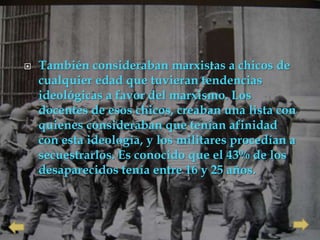    También consideraban marxistas a chicos de
    cualquier edad que tuvieran tendencias
    ideológicas a favor del marxismo. Los
    docentes de esos chicos, creaban una lista con
    quienes consideraban que tenían afinidad
    con esta ideología, y los militares procedían a
    secuestrarlos. Es conocido que el 43% de los
    desaparecidos tenía entre 16 y 25 años.
 